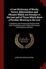 A Law Dictionary of Words, Terms, Abbreviations and Phrases Which Are Peculiar to the Law and of Those Which Have a Peculiar Meaning in the Law: Containing Latin Phrases and Maxims with Their Translations and a Table of the Names of the Reports and Their