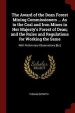 The Award of the Dean Forest Mining Commissioners ... as to the Coal and Iron Mines in Her Majesty's Forest of Dean; And the Rules and Regulations for Working the Same: With Preliminary Observations [&c.]