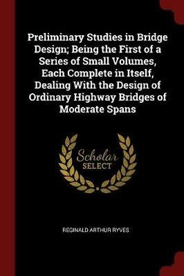 Preliminary Studies in Bridge Design; Being the First of a Series of Small Volumes, Each Complete in Itself, Dealing with the Design of Ordinary Highway Bridges of Moderate Spans - Reginald Arthur Ryves - cover