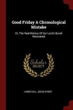Good Friday a Chronological Mistake: Or, the Real History of Our Lord's Burial Recovered