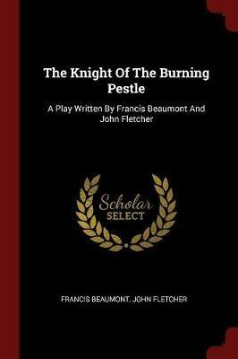 The Knight of the Burning Pestle: A Play Written by Francis Beaumont and John Fletcher - Francis Beaumont,John Fletcher - cover