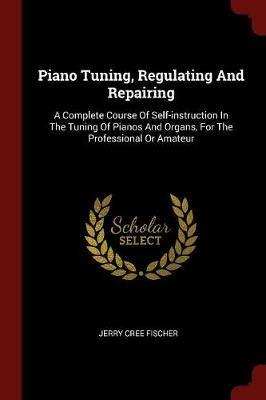 Piano Tuning, Regulating and Repairing: A Complete Course of Self-Instruction in the Tuning of Pianos and Organs, for the Professional or Amateur - Jerry Cree Fischer - cover
