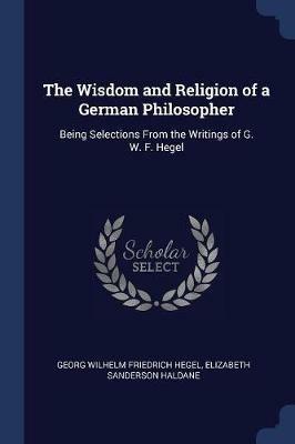 The Wisdom and Religion of a German Philosopher: Being Selections from the Writings of G. W. F. Hegel - Georg Wilhelm Friedrich Hegel,Elizabeth Sanderson Haldane - cover