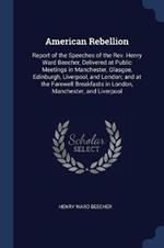 American Rebellion: Report of the Speeches of the REV. Henry Ward Beecher, Delivered at Public Meetings in Manchester, Glasgoe, Edinburgh, Liverpool, and London; And at the Farewell Breakfasts in London, Manchester, and Liverpool