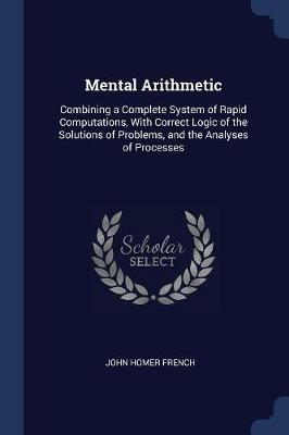 Mental Arithmetic: Combining a Complete System of Rapid Computations, with Correct Logic of the Solutions of Problems, and the Analyses of Processes - John Homer French - cover