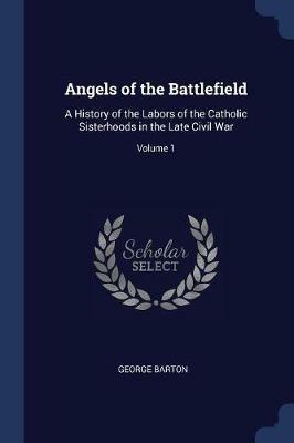 Angels of the Battlefield: A History of the Labors of the Catholic Sisterhoods in the Late Civil War; Volume 1 - George Barton - cover