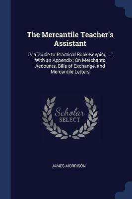 The Mercantile Teacher's Assistant: Or a Guide to Practical Book-Keeping ...: With an Appendix; On Merchants Accounts, Bills of Exchange, and Mercantile Letters - James Morrison - cover