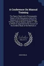 A Conference on Manual Training: The Papers Read and a Phonographic Report of the Discussions Had at the Sessions of a Conference on Manual Training, Held at Boston, April 8-11, 1891. to Which Is Appended Some Account of the Exhibits Made of the Methods a