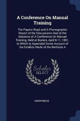 A Conference on Manual Training: The Papers Read and a Phonographic Report of the Discussions Had at the Sessions of a Conference on Manual Training, Held at Boston, April 8-11, 1891. to Which Is Appended Some Account of the Exhibits Made of the Methods a - Anonymous - cover