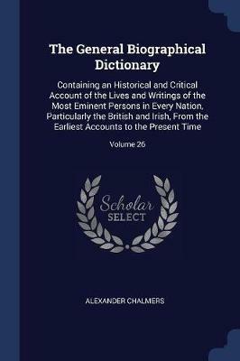 The General Biographical Dictionary: Containing an Historical and Critical Account of the Lives and Writings of the Most Eminent Persons in Every Nation, Particularly the British and Irish, from the Earliest Accounts to the Present Time; Volume 26 - Alexander Chalmers - cover
