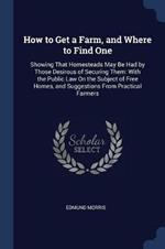 How to Get a Farm, and Where to Find One: Showing That Homesteads May Be Had by Those Desirous of Securing Them: With the Public Law on the Subject of Free Homes, and Suggestions from Practical Farmers