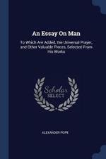 An Essay on Man: To Which Are Added, the Universal Prayer, and Other Valuable Pieces, Selected from His Works