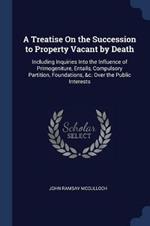 A Treatise on the Succession to Property Vacant by Death: Including Inquiries Into the Influence of Primogeniture, Entails, Compulsory Partition, Foundations, &c. Over the Public Interests