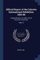 Official Report of the Calcutta International Exhibition, 1883-84: Compiled Under the Orders of the Executive Committee; Volume 2