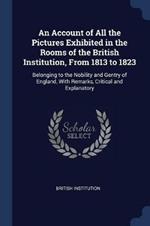 An Account of All the Pictures Exhibited in the Rooms of the British Institution, from 1813 to 1823: Belonging to the Nobility and Gentry of England, with Remarks, Critical and Explanatory