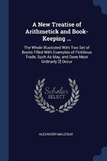 A New Treatise of Arithmetick and Book-Keeping ...: The Whole Illustrated with Two Set of Books Filled with Examples of Fictitious Trade, Such as May, and Does Most Ordinarly [!] Occur