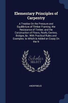 Elementary Principles of Carpentry: A Treatise on the Pressure and Equilibrium of Timber Framing; The Resistance of Timber; And the Construction of Floors, Roofs, Centres, Bridges, &C. with Practical Rules and Examples. to Which Is Added an Essay on the N - Anonymous - cover