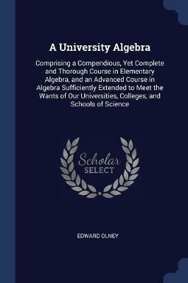 A University Algebra: Comprising a Compendious, Yet Complete and Thorough Course in Elementary Algebra, and an Advanced Course in Algebra Sufficiently Extended to Meet the Wants of Our Universities, Colleges, and Schools of Science - Edward Olney - cover