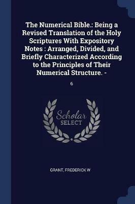 The Numerical Bible.: Being a Revised Translation of the Holy Scriptures with Expository Notes: Arranged, Divided, and Briefly Characterized According to the Principles of Their Numerical Structure. -: 6 - Frederick W Grant - cover