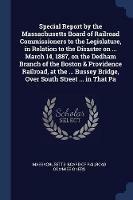 Special Report by the Massachusetts Board of Railroad Commissioners to the Legislature, in Relation to the Disaster on ... March 14, 1887, on the Dedham Branch of the Boston & Providence Railroad, at the ... Bussey Bridge, Over South Street ... in That Pa