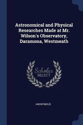 Astronomical and Physical Researches Made at Mr. Wilson's Observatory, Daramona, Westmeath - Anonymous - cover