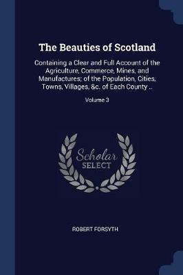 The Beauties of Scotland: Containing a Clear and Full Account of the Agriculture, Commerce, Mines, and Manufactures; Of the Population, Cities, Towns, Villages, &C. of Each County ..; Volume 3 - Robert Forsyth - cover