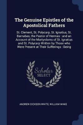 The Genuine Epistles of the Apostolical Fathers: St. Clement, St. Polycarp, St. Ignatius, St. Barnabas, the Pastor of Hermas: And an Account of the Martyrdoms of St. Ignatius and St. Polycarp Written by Those Who Were Present at Their Sufferings: Being - Andrew Dickson White,William Wake - cover