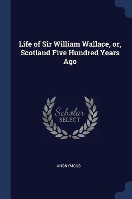 Life of Sir William Wallace, Or, Scotland Five Hundred Years Ago - Anonymous - cover
