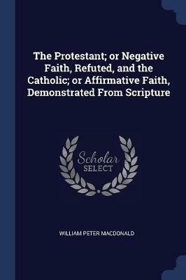The Protestant; Or Negative Faith, Refuted, and the Catholic; Or Affirmative Faith, Demonstrated from Scripture - William Peter MacDonald - cover