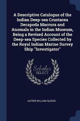 A Descriptive Catalogue of the Indian Deep-Sea Crustacea Decapoda Macrura and Anomala in the Indian Museum, Being a Revised Account of the Deep-Sea Species Collected by the Royal Indian Marine Survey Ship Investigator - Alfred William Alcock - cover