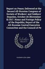 Report on Peace; Delivered at the Second All-Russian Congress of Soviets of Workers' and Soldiers' Deputies, October 26 (November 8) 1917. Home and Foreign Policy of the Republic; Report of the All-Russian Central Executive Committee and the Council of Pe