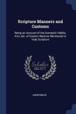 Scripture Manners and Customs: Being an Account of the Domestic Habits, Arts, Etc. of Eastern Nations Mentioned in Holy Scripture - Anonymous - cover