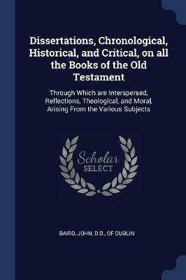 Dissertations, Chronological, Historical, and Critical, on All the Books of the Old Testament: Through Which Are Interspersed, Reflections, Theological, and Moral, Arising from the Various Subjects - cover