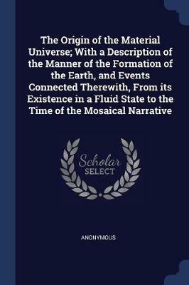The Origin of the Material Universe; With a Description of the Manner of the Formation of the Earth, and Events Connected Therewith, from Its Existence in a Fluid State to the Time of the Mosaical Narrative - Anonymous - cover