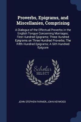 Proverbs, Epigrams, and Miscellanies, Comprising: A Dialogue of the Effectual Proverbs in the English Tongue Concerning Marriages; First Hundred Epigrams; Three Hundred Epigrams on Three Hundred Proverbs; The Fifth Hundred Epigrams; A Sith Hundred Epigram - John Stephen Farmer,John Heywood - cover