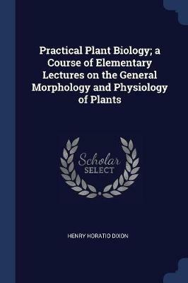Practical Plant Biology; A Course of Elementary Lectures on the General Morphology and Physiology of Plants - Henry Horatio Dixon - cover