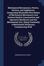 Mechanical Movements, Powers, Devices, and Appliances, Comprising Illustrated Description of Mechanical Movements and Devices Used in Constructive and Operative Machinery and the Mechanical Arts, Being Practically a Mechanical Dictionary, Commencing with