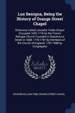 Lux Benigna, Being the History of Orange Street Chapel: Otherwise Called Leicester Fields Chapel Occupied 1693-1776 by the French Refugee Church Founded in Glasshouse Street in 1688; 1776-1787 by Members of the Church of England; 1787-1888 by Congregatio