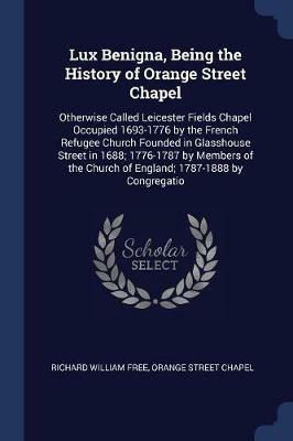 Lux Benigna, Being the History of Orange Street Chapel: Otherwise Called Leicester Fields Chapel Occupied 1693-1776 by the French Refugee Church Founded in Glasshouse Street in 1688; 1776-1787 by Members of the Church of England; 1787-1888 by Congregatio - Richard William Free,Orange Street Chapel - cover