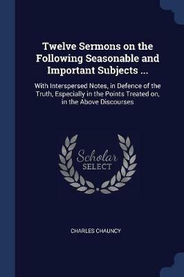 Twelve Sermons on the Following Seasonable and Important Subjects ...: With Interspersed Notes, in Defence of the Truth, Especially in the Points Treated On, in the Above Discourses - Charles Chauncy - cover