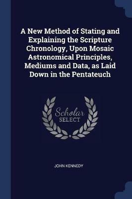 A New Method of Stating and Explaining the Scripture Chronology, Upon Mosaic Astronomical Principles, Mediums and Data, as Laid Down in the Pentateuch - John Kennedy - cover