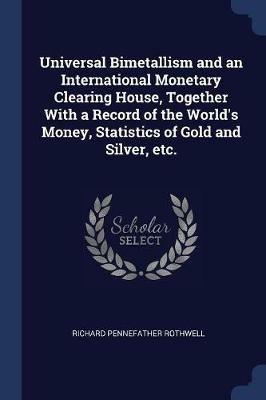 Universal Bimetallism and an International Monetary Clearing House, Together with a Record of the World's Money, Statistics of Gold and Silver, Etc. - Richard Pennefather Rothwell - cover
