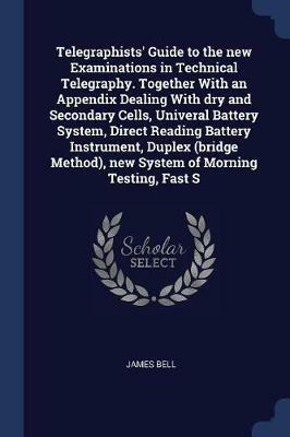 Telegraphists' Guide to the New Examinations in Technical Telegraphy. Together with an Appendix Dealing with Dry and Secondary Cells, Univeral Battery System, Direct Reading Battery Instrument, Duplex (Bridge Method), New System of Morning Testing, Fast S - James Bell - cover