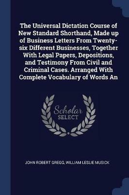 The Universal Dictation Course of New Standard Shorthand, Made Up of Business Letters from Twenty-Six Different Businesses, Together with Legal Papers, Depositions, and Testimony from Civil and Criminal Cases. Arranged with Complete Vocabulary of Words an - John Robert Gregg,William Leslie Musick - cover