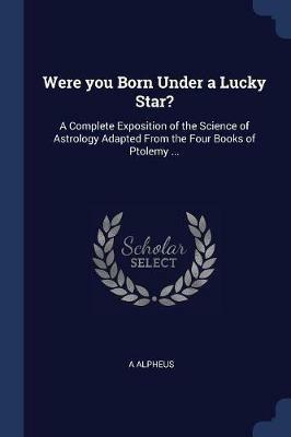 Were You Born Under a Lucky Star?: A Complete Exposition of the Science of Astrology Adapted from the Four Books of Ptolemy ... - A Alpheus - cover