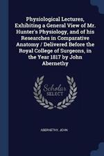 Physiological Lectures, Exhibiting a General View of Mr. Hunter's Physiology, and of His Researches in Comparative Anatomy / Delivered Before the Royal College of Surgeons, in the Year 1817 by John Abernethy