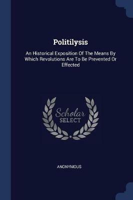 Politilysis: An Historical Exposition of the Means by Which Revolutions Are to Be Prevented or Effected - Anonymous - cover