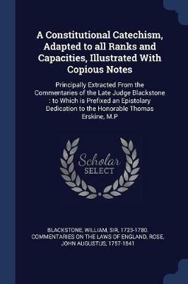 A Constitutional Catechism, Adapted to All Ranks and Capacities, Illustrated with Copious Notes: Principally Extracted from the Commentaries of the Late Judge Blackstone: To Which Is Prefixed an Epistolary Dedication to the Honorable Thomas Erskine, M.P - John Augustus Rose - cover