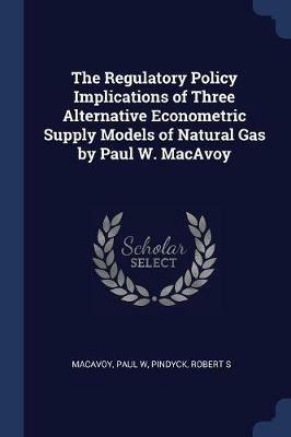 The Regulatory Policy Implications of Three Alternative Econometric Supply Models of Natural Gas by Paul W. MacAvoy - Paul W MacAvoy,Robert S Pindyck - cover