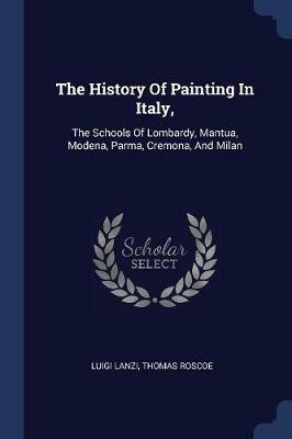 The History of Painting in Italy,: The Schools of Lombardy, Mantua, Modena, Parma, Cremona, and Milan - Luigi Lanzi,Thomas Roscoe - cover